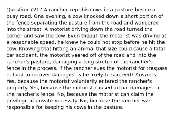 Question 7217 A rancher kept his cows in a pasture beside a busy road. One evening, a cow knocked down a short portion of the fence separating the pasture from the road and wandered into the street. A motorist driving down the road turned the corner and saw the cow. Even though the motorist was driving at a reasonable speed, he knew he could not stop before he hit the cow. Knowing that hitting an animal that size could cause a fatal car accident, the motorist veered off of the road and into the rancher's pasture, damaging a long stretch of the rancher's fence in the process. If the rancher sues the motorist for trespass to land to recover damages, is he likely to succeed? Answers: Yes, because the motorist voluntarily entered the rancher's property. Yes, because the motorist caused actual damages to the rancher's fence. No, because the motorist can claim the privilege of private necessity. No, because the rancher was responsible for keeping his cows in the pasture.