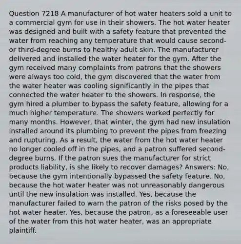 Question 7218 A manufacturer of hot water heaters sold a unit to a commercial gym for use in their showers. The hot water heater was designed and built with a safety feature that prevented the water from reaching any temperature that would cause second- or third-degree burns to healthy adult skin. The manufacturer delivered and installed the water heater for the gym. After the gym received many complaints from patrons that the showers were always too cold, the gym discovered that the water from the water heater was cooling significantly in the pipes that connected the water heater to the showers. In response, the gym hired a plumber to bypass the safety feature, allowing for a much higher temperature. The showers worked perfectly for many months. However, that winter, the gym had new insulation installed around its plumbing to prevent the pipes from freezing and rupturing. As a result, the water from the hot water heater no longer cooled off in the pipes, and a patron suffered second-degree burns. If the patron sues the manufacturer for strict products liability, is she likely to recover damages? Answers: No, because the gym intentionally bypassed the safety feature. No, because the hot water heater was not unreasonably dangerous until the new insulation was installed. Yes, because the manufacturer failed to warn the patron of the risks posed by the hot water heater. Yes, because the patron, as a foreseeable user of the water from this hot water heater, was an appropriate plaintiff.