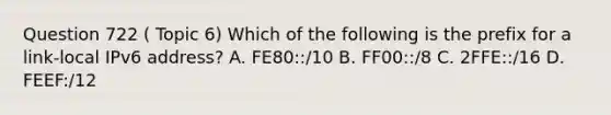 Question 722 ( Topic 6) Which of the following is the prefix for a link-local IPv6 address? A. FE80::/10 B. FF00::/8 C. 2FFE::/16 D. FEEF:/12