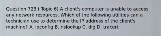 Question 723 ( Topic 6) A client's computer is unable to access any network resources. Which of the following utilities can a technician use to determine the IP address of the client's machine? A. ipconfig B. nslookup C. dig D. tracert