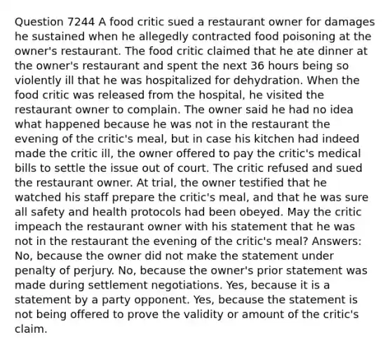 Question 7244 A food critic sued a restaurant owner for damages he sustained when he allegedly contracted food poisoning at the owner's restaurant. The food critic claimed that he ate dinner at the owner's restaurant and spent the next 36 hours being so violently ill that he was hospitalized for dehydration. When the food critic was released from the hospital, he visited the restaurant owner to complain. The owner said he had no idea what happened because he was not in the restaurant the evening of the critic's meal, but in case his kitchen had indeed made the critic ill, the owner offered to pay the critic's medical bills to settle the issue out of court. The critic refused and sued the restaurant owner. At trial, the owner testified that he watched his staff prepare the critic's meal, and that he was sure all safety and health protocols had been obeyed. May the critic impeach the restaurant owner with his statement that he was not in the restaurant the evening of the critic's meal? Answers: No, because the owner did not make the statement under penalty of perjury. No, because the owner's prior statement was made during settlement negotiations. Yes, because it is a statement by a party opponent. Yes, because the statement is not being offered to prove the validity or amount of the critic's claim.