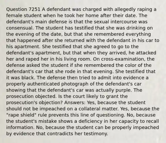 Question 7251 A defendant was charged with allegedly raping a female student when he took her home after their date. The defendant's main defense is that the sexual intercourse was consensual. The student has testified that she was drinking on the evening of the date, but that she remembered everything that happened after she returned with the defendant in his car to his apartment. She testified that she agreed to go to the defendant's apartment, but that when they arrived, he attacked her and raped her in his living room. On cross-examination, the defense asked the student if she remembered the color of the defendant's car that she rode in that evening. She testified that it was black. The defense then tried to admit into evidence a properly authenticated photograph of the defendant's car showing that the defendant's car was actually purple. The prosecution objected. Is the court likely to grant the prosecution's objection? Answers: Yes, because the student should not be impeached on a collateral matter. Yes, because the "rape shield" rule prevents this line of questioning. No, because the student's mistake shows a deficiency in her capacity to recall information. No, because the student can be properly impeached by evidence that contradicts her testimony.