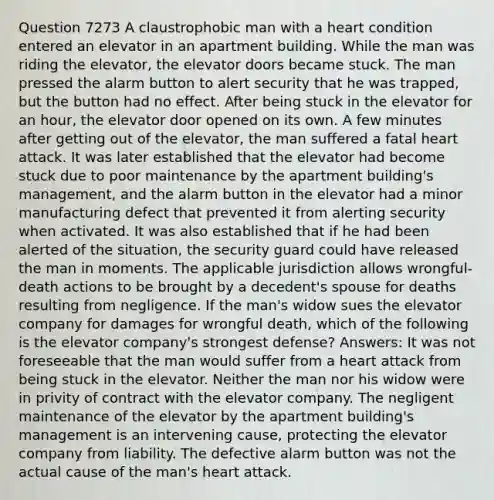 Question 7273 A claustrophobic man with a heart condition entered an elevator in an apartment building. While the man was riding the elevator, the elevator doors became stuck. The man pressed the alarm button to alert security that he was trapped, but the button had no effect. After being stuck in the elevator for an hour, the elevator door opened on its own. A few minutes after getting out of the elevator, the man suffered a fatal heart attack. It was later established that the elevator had become stuck due to poor maintenance by the apartment building's management, and the alarm button in the elevator had a minor manufacturing defect that prevented it from alerting security when activated. It was also established that if he had been alerted of the situation, the security guard could have released the man in moments. The applicable jurisdiction allows wrongful-death actions to be brought by a decedent's spouse for deaths resulting from negligence. If the man's widow sues the elevator company for damages for wrongful death, which of the following is the elevator company's strongest defense? Answers: It was not foreseeable that the man would suffer from a heart attack from being stuck in the elevator. Neither the man nor his widow were in privity of contract with the elevator company. The negligent maintenance of the elevator by the apartment building's management is an intervening cause, protecting the elevator company from liability. The defective alarm button was not the actual cause of the man's heart attack.