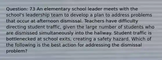 Question: 73 An elementary school leader meets with the school's leadership team to develop a plan to address problems that occur at afternoon dismissal. Teachers have difficulty directing student traffic, given the large number of students who are dismissed simultaneously into the hallway. Student traffic is bottlenecked at school exits, creating a safety hazard. Which of the following is the best action for addressing the dismissal problem?