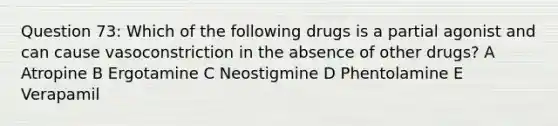 Question 73: Which of the following drugs is a partial agonist and can cause vasoconstriction in the absence of other drugs? A Atropine B Ergotamine C Neostigmine D Phentolamine E Verapamil