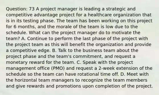 Question: 73 A project manager is leading a strategic and competitive advantage project for a healthcare organization that is in its testing phase. The team has been working on this project for 6 months, and the morale of the team is low due to the schedule. What can the project manager do to motivate the team? A. Continue to perform the last phase of the project with the project team as this will benefit the organization and provide a competitive edge. B. Talk to the business team about the project phase and the team's commitment, and request a monetary reward for the team. C. Speak with the project management office (PMO) and request a 2-week extension of the schedule so the team can have rotational time off. D. Meet with the horizontal team managers to recognize the team members and give rewards and promotions upon completion of the project.