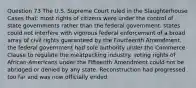 Question 73 The U.S. Supreme Court ruled in the Slaughterhouse Cases that: most rights of citizens were under the control of state governments rather than the federal government. states could not interfere with vigorous federal enforcement of a broad array of civil rights guaranteed by the Fourteenth Amendment. the federal government had sole authority under the Commerce Clause to regulate the meatpacking industry. voting rights of African-Americans under the Fifteenth Amendment could not be abridged or denied by any state. Reconstruction had progressed too far and was now officially ended.