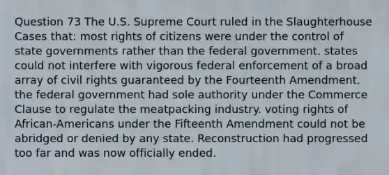 Question 73 The U.S. Supreme Court ruled in the Slaughterhouse Cases that: most rights of citizens were under the control of state governments rather than the federal government. states could not interfere with vigorous federal enforcement of a broad array of civil rights guaranteed by the Fourteenth Amendment. the federal government had sole authority under the Commerce Clause to regulate the meatpacking industry. voting rights of African-Americans under the Fifteenth Amendment could not be abridged or denied by any state. Reconstruction had progressed too far and was now officially ended.