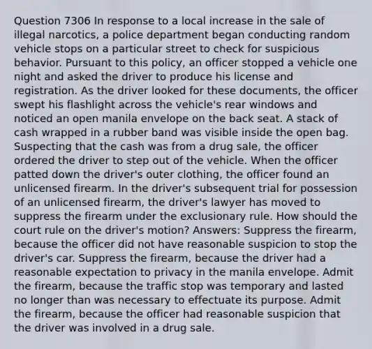 Question 7306 In response to a local increase in the sale of illegal narcotics, a police department began conducting random vehicle stops on a particular street to check for suspicious behavior. Pursuant to this policy, an officer stopped a vehicle one night and asked the driver to produce his license and registration. As the driver looked for these documents, the officer swept his flashlight across the vehicle's rear windows and noticed an open manila envelope on the back seat. A stack of cash wrapped in a rubber band was visible inside the open bag. Suspecting that the cash was from a drug sale, the officer ordered the driver to step out of the vehicle. When the officer patted down the driver's outer clothing, the officer found an unlicensed firearm. In the driver's subsequent trial for possession of an unlicensed firearm, the driver's lawyer has moved to suppress the firearm under the exclusionary rule. How should the court rule on the driver's motion? Answers: Suppress the firearm, because the officer did not have reasonable suspicion to stop the driver's car. Suppress the firearm, because the driver had a reasonable expectation to privacy in the manila envelope. Admit the firearm, because the traffic stop was temporary and lasted no longer than was necessary to effectuate its purpose. Admit the firearm, because the officer had reasonable suspicion that the driver was involved in a drug sale.