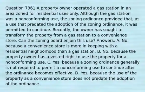 Question 7361 A property owner operated a gas station in an area zoned for residential uses only. Although the gas station was a nonconforming use, the zoning ordinance provided that, as a use that predated the adoption of the zoning ordinance, it was permitted to continue. Recently, the owner has sought to transform the property from a gas station to a convenience store. Can the zoning board enjoin this use? Answers: A. No, because a convenience store is more in keeping with a residential neighborhood than a gas station. B. No, because the property owner has a vested right to use the property for a nonconforming use. C. Yes, because a zoning ordinance generally is not required to permit a nonconforming use to continue after the ordinance becomes effective. D. Yes, because the use of the property as a convenience store does not predate the adoption of the ordinance.