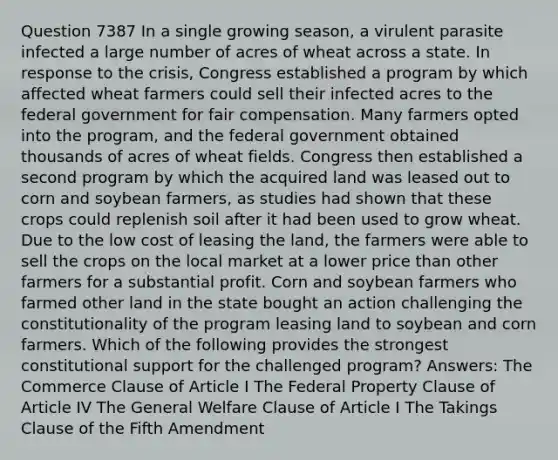 Question 7387 In a single growing season, a virulent parasite infected a large number of acres of wheat across a state. In response to the crisis, Congress established a program by which affected wheat farmers could sell their infected acres to the federal government for fair compensation. Many farmers opted into the program, and the federal government obtained thousands of acres of wheat fields. Congress then established a second program by which the acquired land was leased out to corn and soybean farmers, as studies had shown that these crops could replenish soil after it had been used to grow wheat. Due to the low cost of leasing the land, the farmers were able to sell the crops on the local market at a lower price than other farmers for a substantial profit. Corn and soybean farmers who farmed other land in the state bought an action challenging the constitutionality of the program leasing land to soybean and corn farmers. Which of the following provides the strongest constitutional support for the challenged program? Answers: The Commerce Clause of Article I The Federal Property Clause of Article IV The General Welfare Clause of Article I The Takings Clause of the Fifth Amendment