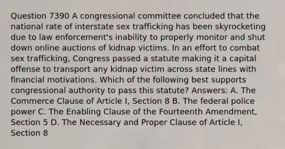 Question 7390 A congressional committee concluded that the national rate of interstate sex trafficking has been skyrocketing due to law enforcement's inability to properly monitor and shut down online auctions of kidnap victims. In an effort to combat sex trafficking, Congress passed a statute making it a capital offense to transport any kidnap victim across state lines with financial motivations. Which of the following best supports congressional authority to pass this statute? Answers: A. The Commerce Clause of Article I, Section 8 B. The federal police power C. The Enabling Clause of the Fourteenth Amendment, Section 5 D. The Necessary and Proper Clause of Article I, Section 8