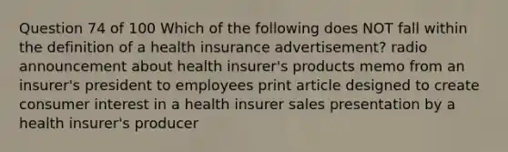 Question 74 of 100 Which of the following does NOT fall within the definition of a health insurance advertisement? radio announcement about health insurer's products memo from an insurer's president to employees print article designed to create consumer interest in a health insurer sales presentation by a health insurer's producer