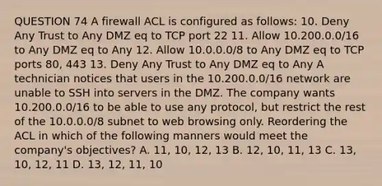 QUESTION 74 A firewall ACL is configured as follows: 10. Deny Any Trust to Any DMZ eq to TCP port 22 11. Allow 10.200.0.0/16 to Any DMZ eq to Any 12. Allow 10.0.0.0/8 to Any DMZ eq to TCP ports 80, 443 13. Deny Any Trust to Any DMZ eq to Any A technician notices that users in the 10.200.0.0/16 network are unable to SSH into servers in the DMZ. The company wants 10.200.0.0/16 to be able to use any protocol, but restrict the rest of the 10.0.0.0/8 subnet to web browsing only. Reordering the ACL in which of the following manners would meet the company's objectives? A. 11, 10, 12, 13 B. 12, 10, 11, 13 C. 13, 10, 12, 11 D. 13, 12, 11, 10