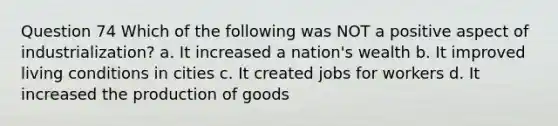 Question 74 Which of the following was NOT a positive aspect of industrialization? a. It increased a nation's wealth b. It improved living conditions in cities c. It created jobs for workers d. It increased the <a href='https://www.questionai.com/knowledge/ks8soMnieU-production-of-goods' class='anchor-knowledge'>production of goods</a>