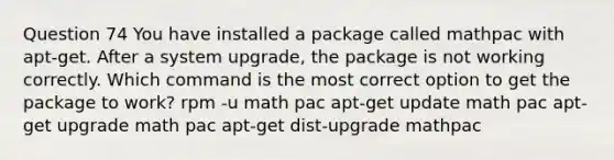 Question 74 You have installed a package called mathpac with apt-get. After a system upgrade, the package is not working correctly. Which command is the most correct option to get the package to work? rpm -u math pac apt-get update math pac apt-get upgrade math pac apt-get dist-upgrade mathpac