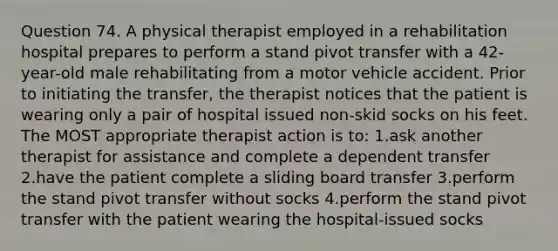 Question 74. A physical therapist employed in a rehabilitation hospital prepares to perform a stand pivot transfer with a 42-year-old male rehabilitating from a motor vehicle accident. Prior to initiating the transfer, the therapist notices that the patient is wearing only a pair of hospital issued non-skid socks on his feet. The MOST appropriate therapist action is to: 1.ask another therapist for assistance and complete a dependent transfer 2.have the patient complete a sliding board transfer 3.perform the stand pivot transfer without socks 4.perform the stand pivot transfer with the patient wearing the hospital-issued socks