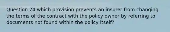 Question 74 which provision prevents an insurer from changing the terms of the contract with the policy owner by referring to documents not found within the policy itself?