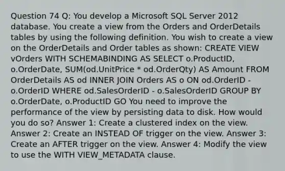 Question 74 Q: You develop a Microsoft SQL Server 2012 database. You create a view from the Orders and OrderDetails tables by using the following definition. You wish to create a view on the OrderDetails and Order tables as shown: CREATE VIEW vOrders WITH SCHEMABINDING AS SELECT o.ProductID, o.OrderDate, SUM(od.UnitPrice * od.OrderQty) AS Amount FROM OrderDetails AS od INNER JOIN Orders AS o ON od.OrderID - o.OrderID WHERE od.SalesOrderID - o.SalesOrderID GROUP BY o.OrderDate, o.ProductID GO You need to improve the performance of the view by persisting data to disk. How would you do so? Answer 1: Create a clustered index on the view. Answer 2: Create an INSTEAD OF trigger on the view. Answer 3: Create an AFTER trigger on the view. Answer 4: Modify the view to use the WITH VIEW_METADATA clause.