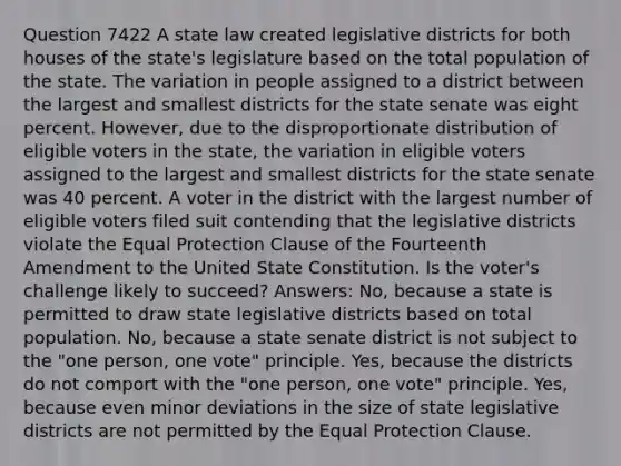 Question 7422 A state law created legislative districts for both houses of the state's legislature based on the total population of the state. The variation in people assigned to a district between the largest and smallest districts for the state senate was eight percent. However, due to the disproportionate distribution of eligible voters in the state, the variation in eligible voters assigned to the largest and smallest districts for the state senate was 40 percent. A voter in the district with the largest number of eligible voters filed suit contending that the legislative districts violate the Equal Protection Clause of the Fourteenth Amendment to the United State Constitution. Is the voter's challenge likely to succeed? Answers: No, because a state is permitted to draw state legislative districts based on total population. No, because a state senate district is not subject to the "one person, one vote" principle. Yes, because the districts do not comport with the "one person, one vote" principle. Yes, because even minor deviations in the size of state legislative districts are not permitted by the Equal Protection Clause.