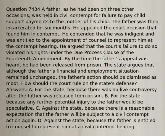 Question 7434 A father, as he had been on three other occasions, was held in civil contempt for failure to pay child support payments to the mother of his child. The father was then incarcerated for six months. He appealed the court decision that found him in contempt. He contended that he was indigent and was entitled to the appointment of counsel to represent him at the contempt hearing. He argued that the court's failure to do so violated his rights under the Due Process Clause of the Fourteenth Amendment. By the time the father's appeal was heard, he had been released from prison. The state argues that although the father's financial and employment situation remained unchanged, the father's action should be dismissed as moot. How should the court rule on the state's defense? Answers: A. For the state, because there was no live controversy after the father was released from prison. B. For the state, because any further potential injury to the father would be speculative. C. Against the state, because there is a reasonable expectation that the father will be subject to a civil contempt action again. D. Against the state, because the father is entitled to counsel to represent him at a civil contempt hearing.