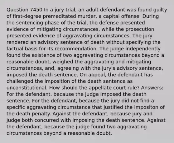 Question 7450 In a jury trial, an adult defendant was found guilty of first-degree premeditated murder, a capital offense. During the sentencing phase of the trial, the defense presented evidence of mitigating circumstances, while the prosecution presented evidence of aggravating circumstances. The jury rendered an advisory sentence of death without specifying the factual basis for its recommendation. The judge independently found the existence of two aggravating circumstances beyond a reasonable doubt, weighed the aggravating and mitigating circumstances, and, agreeing with the jury's advisory sentence, imposed the death sentence. On appeal, the defendant has challenged the imposition of the death sentence as unconstitutional. How should the appellate court rule? Answers: For the defendant, because the judge imposed the death sentence. For the defendant, because the jury did not find a specific aggravating circumstance that justified the impositon of the death penalty. Against the defendant, because jury and judge both concurred with imposing the death sentence. Against the defendant, because the judge found two aggravating circumstances beyond a reasonable doubt.