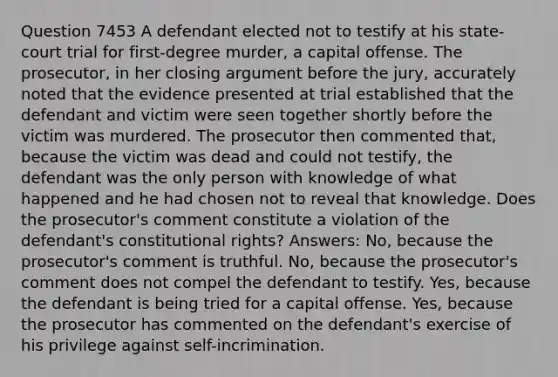 Question 7453 A defendant elected not to testify at his state-court trial for first-degree murder, a capital offense. The prosecutor, in her closing argument before the jury, accurately noted that the evidence presented at trial established that the defendant and victim were seen together shortly before the victim was murdered. The prosecutor then commented that, because the victim was dead and could not testify, the defendant was the only person with knowledge of what happened and he had chosen not to reveal that knowledge. Does the prosecutor's comment constitute a violation of the defendant's constitutional rights? Answers: No, because the prosecutor's comment is truthful. No, because the prosecutor's comment does not compel the defendant to testify. Yes, because the defendant is being tried for a capital offense. Yes, because the prosecutor has commented on the defendant's exercise of his privilege against self-incrimination.