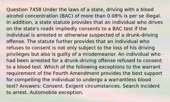 Question 7458 Under the laws of a state, driving with a blood alcohol concentration (BAC) of more than 0.08% is per se illegal. In addition, a state statute provides that an individual who drives on the state's roads impliedly consents to a BAC test if the individual is arrested or otherwise suspected of a drunk-driving offense. The statute further provides that an individual who refuses to consent is not only subject to the loss of his driving privileges but also is guilty of a misdemeanor. An individual who had been arrested for a drunk-driving offense refused to consent to a blood test. Which of the following exceptions to the warrant requirement of the Fourth Amendment provides the best support for compelling the individual to undergo a warrantless blood test? Answers: Consent. Exigent circumstances. Search incident to arrest. Automobile exception.