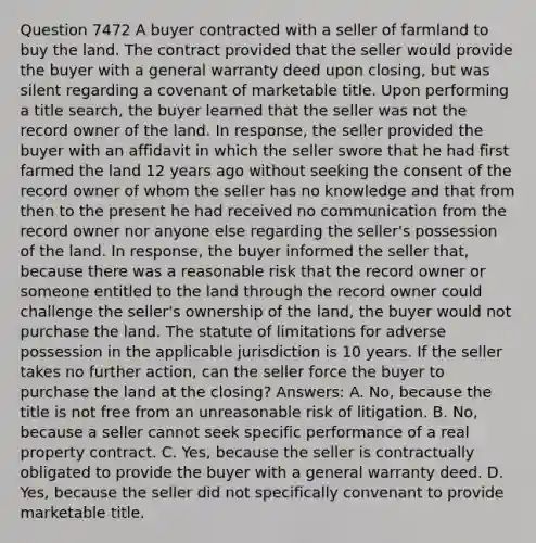 Question 7472 A buyer contracted with a seller of farmland to buy the land. The contract provided that the seller would provide the buyer with a general warranty deed upon closing, but was silent regarding a covenant of marketable title. Upon performing a title search, the buyer learned that the seller was not the record owner of the land. In response, the seller provided the buyer with an affidavit in which the seller swore that he had first farmed the land 12 years ago without seeking the consent of the record owner of whom the seller has no knowledge and that from then to the present he had received no communication from the record owner nor anyone else regarding the seller's possession of the land. In response, the buyer informed the seller that, because there was a reasonable risk that the record owner or someone entitled to the land through the record owner could challenge the seller's ownership of the land, the buyer would not purchase the land. The statute of limitations for adverse possession in the applicable jurisdiction is 10 years. If the seller takes no further action, can the seller force the buyer to purchase the land at the closing? Answers: A. No, because the title is not free from an unreasonable risk of litigation. B. No, because a seller cannot seek specific performance of a real property contract. C. Yes, because the seller is contractually obligated to provide the buyer with a general warranty deed. D. Yes, because the seller did not specifically convenant to provide marketable title.