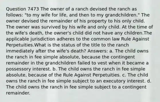 Question 7473 The owner of a ranch devised the ranch as follows: "to my wife for life, and then to my grandchildren." The owner devised the remainder of his property to his only child. The owner was survived by his wife and only child. At the time of the wife's death, the owner's child did not have any children.The applicable jurisdiction adheres to the common law Rule Against Perpetuities.What is the status of the title to the ranch immediately after the wife's death? Answers: a. The child owns the ranch in fee simple absolute, because the contingent remainder in the grandchildren failed to vest when it became a possessory interest. b. The child owns the ranch in fee simple absolute, because of the Rule Against Perpetuities. c. The child owns the ranch in fee simple subject to an executory interest. d. The child owns the ranch in fee simple subject to a contingent remainder.