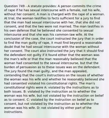 Question 749 - A statute provides: A person commits the crime of rape if he has sexual intercourse with a female, not his wife, without her consent. A man is charged with the rape of a woman. At trial, the woman testifies to facts sufficient for a jury to find that the man had sexual intercourse with her, that she did not consent, and that the two were not married. The man testifies in his own defense that he believed she consented to sexual intercourse and that she was his common-law wife. At the conclusion of the case, the court instructed the jury that in order to find the man guilty of rape, it must find beyond a reasonable doubt that he had sexual intercourse with the woman without her consent. The court also instructed the jury that it should find the defendant not guilty if it found either that the woman was the man's wife or that the man reasonably believed that the woman had consented to the sexual intercourse, but that the burden of persuasion as to these issues was on the defendant. The jury found the man guilty, and the man appealed, contending that the court's instructions on the issues of whether the woman was his wife and whether he reasonably believed she had consented violated his constitutional rights. The man's constitutional rights were A: violated by the instructions as to both issues. B: violated by the instruction as to whether the woman was his wife, but not violated by the instruction on belief as to consent. C: violated by the instruction on belief as to consent, but not violated by the instruction as to whether the woman was his wife. D: not violated by either part of the instructions.