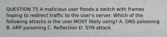 QUESTION 75 A malicious user floods a switch with frames hoping to redirect traffic to the user's server. Which of the following attacks is the user MOST likely using? A. DNS poisoning B. ARP poisoning C. Reflection D. SYN attack