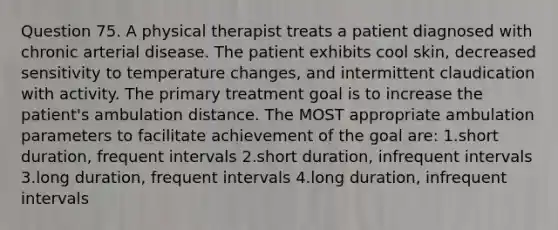 Question 75. A physical therapist treats a patient diagnosed with chronic arterial disease. The patient exhibits cool skin, decreased sensitivity to temperature changes, and intermittent claudication with activity. The primary treatment goal is to increase the patient's ambulation distance. The MOST appropriate ambulation parameters to facilitate achievement of the goal are: 1.short duration, frequent intervals 2.short duration, infrequent intervals 3.long duration, frequent intervals 4.long duration, infrequent intervals