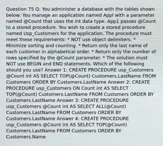 Question 75 Q: You administer a database with the tables shown below: You manage an application named Appl with a parameter named @Count that uses the int data type. App1 passes @Count to a stored procedure. You wish to create a stored procedure named Usp_Customers for the application. The procedure must meet these requirements: * NOT use object delimiters. * Minimize sorting and counting. * Return only the last name of each customer in alphabetical order. * Return only the number of rows specified by the @Count parameter. * The solution must NOT use BEGIN and END statements. Which of the following should you use? Answer 1: CREATE PROCEDURE usp_Customers @Count int AS SELECT TOP(@Count) Customers.LastName FROM Customers ORDER BY Customers.LastName Answer 2: CREATE PROCEDURE usp_Customers ON Count int AS SELECT TOP(@Count) Customers.LastName FROM Customers ORDER BY Customers.LastName Answer 3: CREATE PROCEDURE usp_Customers @Count int AS SELECT ALL(@Count) Customers.LastName FROM Customers ORDER BY Customers.LastName Answer 4: CREATE PROCEDURE usp_Customers @Count int AS SELECT TOP(@Count) Customers.LastName FROM Customers ORDER BY Customers.Name