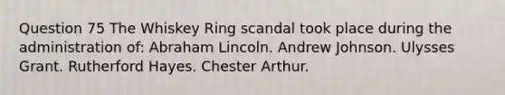 Question 75 The Whiskey Ring scandal took place during the administration of: Abraham Lincoln. Andrew Johnson. Ulysses Grant. Rutherford Hayes. Chester Arthur.