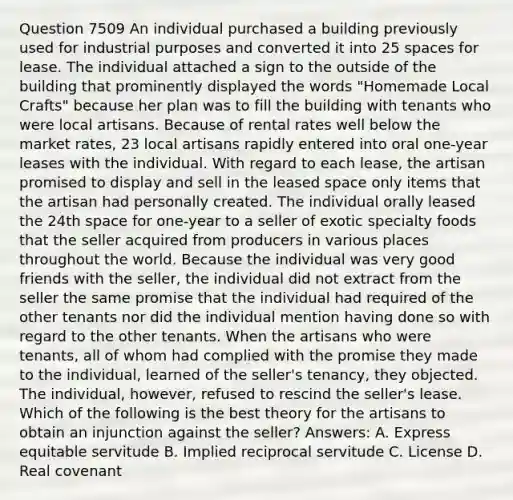 Question 7509 An individual purchased a building previously used for industrial purposes and converted it into 25 spaces for lease. The individual attached a sign to the outside of the building that prominently displayed the words "Homemade Local Crafts" because her plan was to fill the building with tenants who were local artisans. Because of rental rates well below the market rates, 23 local artisans rapidly entered into oral one-year leases with the individual. With regard to each lease, the artisan promised to display and sell in the leased space only items that the artisan had personally created. The individual orally leased the 24th space for one-year to a seller of exotic specialty foods that the seller acquired from producers in various places throughout the world. Because the individual was very good friends with the seller, the individual did not extract from the seller the same promise that the individual had required of the other tenants nor did the individual mention having done so with regard to the other tenants. When the artisans who were tenants, all of whom had complied with the promise they made to the individual, learned of the seller's tenancy, they objected. The individual, however, refused to rescind the seller's lease. Which of the following is the best theory for the artisans to obtain an injunction against the seller? Answers: A. Express equitable servitude B. Implied reciprocal servitude C. License D. Real covenant