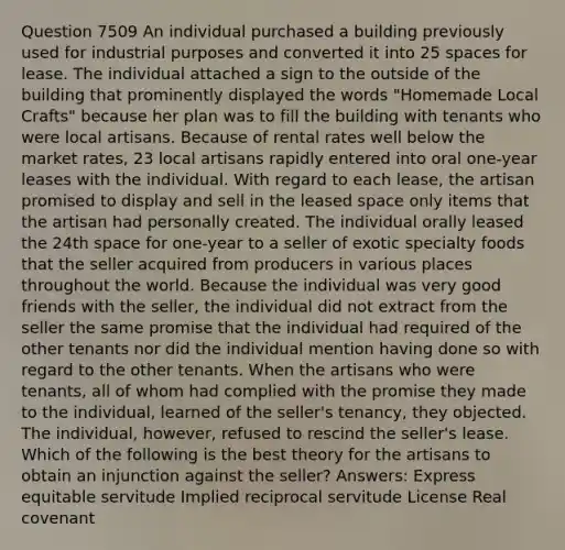 Question 7509 An individual purchased a building previously used for industrial purposes and converted it into 25 spaces for lease. The individual attached a sign to the outside of the building that prominently displayed the words "Homemade Local Crafts" because her plan was to fill the building with tenants who were local artisans. Because of rental rates well below the market rates, 23 local artisans rapidly entered into oral one-year leases with the individual. With regard to each lease, the artisan promised to display and sell in the leased space only items that the artisan had personally created. The individual orally leased the 24th space for one-year to a seller of exotic specialty foods that the seller acquired from producers in various places throughout the world. Because the individual was very good friends with the seller, the individual did not extract from the seller the same promise that the individual had required of the other tenants nor did the individual mention having done so with regard to the other tenants. When the artisans who were tenants, all of whom had complied with the promise they made to the individual, learned of the seller's tenancy, they objected. The individual, however, refused to rescind the seller's lease. Which of the following is the best theory for the artisans to obtain an injunction against the seller? Answers: Express equitable servitude Implied reciprocal servitude License Real covenant