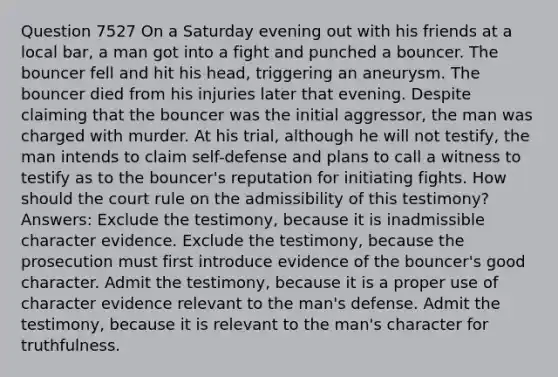 Question 7527 On a Saturday evening out with his friends at a local bar, a man got into a fight and punched a bouncer. The bouncer fell and hit his head, triggering an aneurysm. The bouncer died from his injuries later that evening. Despite claiming that the bouncer was the initial aggressor, the man was charged with murder. At his trial, although he will not testify, the man intends to claim self-defense and plans to call a witness to testify as to the bouncer's reputation for initiating fights. How should the court rule on the admissibility of this testimony? Answers: Exclude the testimony, because it is inadmissible character evidence. Exclude the testimony, because the prosecution must first introduce evidence of the bouncer's good character. Admit the testimony, because it is a proper use of character evidence relevant to the man's defense. Admit the testimony, because it is relevant to the man's character for truthfulness.