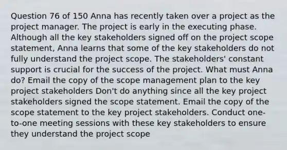 Question 76 of 150 Anna has recently taken over a project as the project manager. The project is early in the executing phase. Although all the key stakeholders signed off on the project scope statement, Anna learns that some of the key stakeholders do not fully understand the project scope. The stakeholders' constant support is crucial for the success of the project. What must Anna do? Email the copy of the scope management plan to the key project stakeholders Don't do anything since all the key project stakeholders signed the scope statement. Email the copy of the scope statement to the key project stakeholders. Conduct one-to-one meeting sessions with these key stakeholders to ensure they understand the project scope