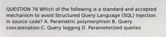 QUESTION 76 Which of the following is a standard and accepted mechanism to avoid Structured Query Language (SQL) Injection in source code? A. Parametric polymorphism B. Query concatenation C. Query logging D. Parameterized queries