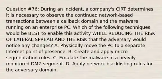 Question #76: During an incident, a company's CIRT determines it is necessary to observe the continued network-based transactions between a callback domain and the malware running on an enterprise PC. Which of the following techniques would be BEST to enable this activity WHILE REDUCING THE RISK OF LATERAL SPREAD AND THE RISK that the adversary would notice any changes? A. Physically move the PC to a separate Internet point of presence. B. Create and apply micro segmentation rules. C. Emulate the malware in a heavily monitored DMZ segment. D. Apply network blacklisting rules for the adversary domain.