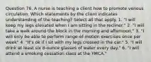 Question 76. A nurse is teaching a client how to promote venous circulation. Which statements by the client indicates understanding of the teaching? Select all that apply. 1. "I will keep my legs elevated when I am sitting in the recliner." 2. "I will take a walk around the block in the morning and afternoon." 3. "I will only be able to perform range-of-motion exercises once per week" 4. "It's ok if I sit with my legs crossed in the car." 5. "I will drink at least six 8-ounce glasses of water every day." 6. "I will attend a smoking cessation class at the YMCA."