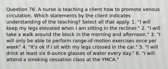 Question 76. A nurse is teaching a client how to promote venous circulation. Which statements by the client indicates understanding of the teaching? Select all that apply. 1. "I will keep my legs elevated when I am sitting in the recliner." 2. "I will take a walk around the block in the morning and afternoon." 3. "I will only be able to perform range-of-motion exercises once per week" 4. "It's ok if I sit with my legs crossed in the car." 5. "I will drink at least six 8-ounce glasses of water every day." 6. "I will attend a smoking cessation class at the YMCA."