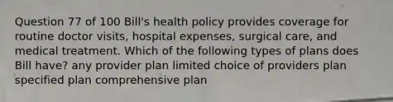 Question 77 of 100 Bill's health policy provides coverage for routine doctor visits, hospital expenses, surgical care, and medical treatment. Which of the following types of plans does Bill have? any provider plan limited choice of providers plan specified plan comprehensive plan