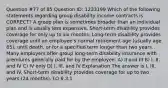 Question #77 of 85 Question ID: 1233199 Which of the following statements regarding group disability income contracts is CORRECT? A group plan is sometimes broader than an individual plan and is usually less expensive. Short-term disability provides coverage for only up to six months. Long-term disability provides coverage until an employee's normal retirement age (usually age 65), until death, or for a specified term longer than two years. Many employers offer group long-term disability insurance with premiums generally paid for by the employee. A) II and III B) I, II, and IV C) IV only D) I, III, and IV Explanation The answer is I, III, and IV. Short-term disability provides coverage for up to two years (24 months). LO 6.3.1