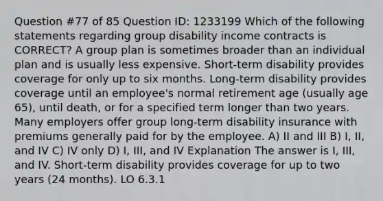 Question #77 of 85 Question ID: 1233199 Which of the following statements regarding group disability income contracts is CORRECT? A group plan is sometimes broader than an individual plan and is usually less expensive. Short-term disability provides coverage for only up to six months. Long-term disability provides coverage until an employee's normal retirement age (usually age 65), until death, or for a specified term longer than two years. Many employers offer group long-term disability insurance with premiums generally paid for by the employee. A) II and III B) I, II, and IV C) IV only D) I, III, and IV Explanation The answer is I, III, and IV. Short-term disability provides coverage for up to two years (24 months). LO 6.3.1