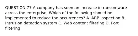 QUESTION 77 A company has seen an increase in ransomware across the enterprise. Which of the following should be implemented to reduce the occurrences? A. ARP inspection B. Intrusion detection system C. Web content filtering D. Port filtering