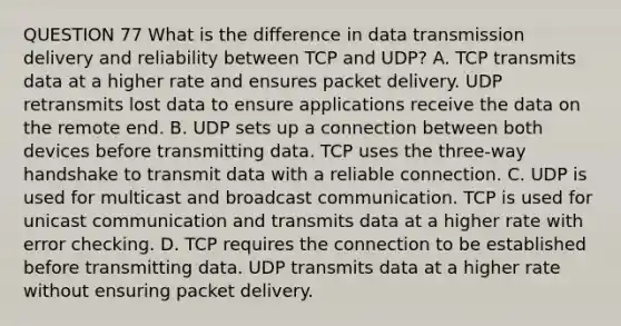 QUESTION 77 What is the difference in data transmission delivery and reliability between TCP and UDP? A. TCP transmits data at a higher rate and ensures packet delivery. UDP retransmits lost data to ensure applications receive the data on the remote end. B. UDP sets up a connection between both devices before transmitting data. TCP uses the three-way handshake to transmit data with a reliable connection. C. UDP is used for multicast and broadcast communication. TCP is used for unicast communication and transmits data at a higher rate with error checking. D. TCP requires the connection to be established before transmitting data. UDP transmits data at a higher rate without ensuring packet delivery.