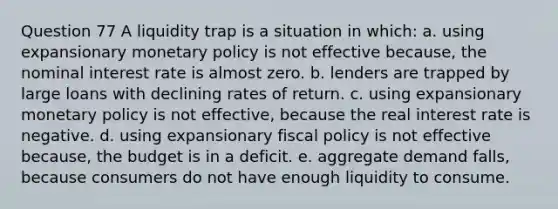 Question 77 A liquidity trap is a situation in which: a. using expansionary monetary policy is not effective because, the nominal interest rate is almost zero. b. lenders are trapped by large loans with declining rates of return. c. using expansionary monetary policy is not effective, because the real interest rate is negative. d. using expansionary fiscal policy is not effective because, the budget is in a deficit. e. aggregate demand falls, because consumers do not have enough liquidity to consume.