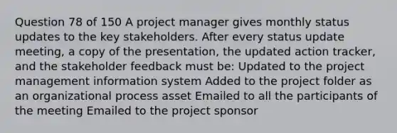 Question 78 of 150 A project manager gives monthly status updates to the key stakeholders. After every status update meeting, a copy of the presentation, the updated action tracker, and the stakeholder feedback must be: Updated to the project management information system Added to the project folder as an organizational process asset Emailed to all the participants of the meeting Emailed to the project sponsor